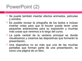 PowerPoint (2)








Se puede también insertar efectos animados, películas
y sonidos.
Es posible revisar la ortografía de los textos e incluso
insertar notas para que el locutor pueda tener unas
pequeñas aclaraciones para su exposición y muchas
más cosas que veremos a lo largo del curso.
La parte central de la ventana principal es donde
visualizamos y creamos las diapositivas que formarán la
presentación.
Una diapositiva no es más que una de las muchas
pantallas que forman parte de una presentación, es
como una página de un libro.

 