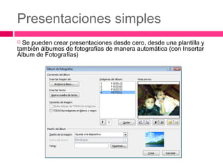 Presentaciones simples
Se pueden crear presentaciones desde cero, desde una plantilla y
también álbumes de fotografías de manera automática (con Insertar
Álbum de Fotografías)


 