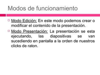 Modos de funcionamiento




Modo Edición: En este modo podemos crear o
modificar el contenido de la presentación.
Modo Presentación: La presentación se esta
ejecutando,
las
diapositivas
se
van
sucediendo en pantalla a la orden de nuestros
clicks de raton.

 