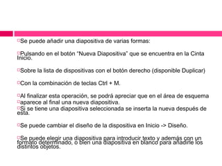

Se puede añadir una diapositiva de varias formas:

Pulsando en el botón “Nueva Diapositiva” que se encuentra en la Cinta
Inicio.




Sobre la lista de dispositivas con el botón derecho (disponible Duplicar)



Con la combinación de teclas Ctrl + M.

Al finalizar esta operación, se podrá apreciar que en el área de esquema
aparece al final una nueva diapositiva.
Si se tiene una diapositiva seleccionada se inserta la nueva después de
esta.




Se puede cambiar el diseño de la dispositiva en Inicio -> Diseño.

Se puede elegir una diapositiva para introducir texto y además con un
formato determinado, o bien una diapositiva en blanco para añadirle los
distintos objetos.


 