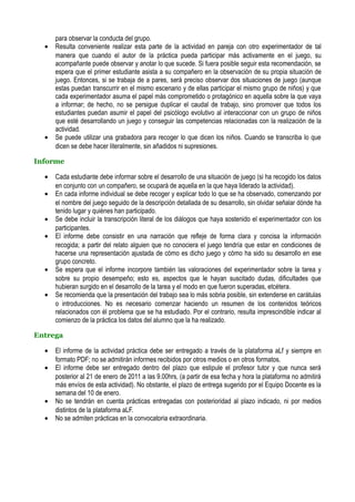 para observar la conducta del grupo.
  •   Resulta conveniente realizar esta parte de la actividad en pareja con otro experimentador de tal
      manera que cuando el autor de la práctica pueda participar más activamente en el juego, su
      acompañante puede observar y anotar lo que sucede. Si fuera posible seguir esta recomendación, se
      espera que el primer estudiante asista a su compañero en la observación de su propia situación de
      juego. Entonces, si se trabaja de a pares, será preciso observar dos situaciones de juego (aunque
      estas puedan transcurrir en el mismo escenario y de ellas participar el mismo grupo de niños) y que
      cada experimentador asuma el papel más comprometido o protagónico en aquella sobre la que vaya
      a informar; de hecho, no se persigue duplicar el caudal de trabajo, sino promover que todos los
      estudiantes puedan asumir el papel del psicólogo evolutivo al interaccionar con un grupo de niños
      que esté desarrollando un juego y conseguir las competencias relacionadas con la realización de la
      actividad.
  •   Se puede utilizar una grabadora para recoger lo que dicen los niños. Cuando se transcriba lo que
      dicen se debe hacer literalmente, sin añadidos ni supresiones.

Informe

  •   Cada estudiante debe informar sobre el desarrollo de una situación de juego (si ha recogido los datos
      en conjunto con un compañero, se ocupará de aquella en la que haya liderado la actividad).
  •   En cada informe individual se debe recoger y explicar todo lo que se ha observado, comenzando por
      el nombre del juego seguido de la descripción detallada de su desarrollo, sin olvidar señalar dónde ha
      tenido lugar y quiénes han participado.
  •   Se debe incluir la transcripción literal de los diálogos que haya sostenido el experimentador con los
      participantes.
  •   El informe debe consistir en una narración que refleje de forma clara y concisa la información
      recogida; a partir del relato alguien que no conociera el juego tendría que estar en condiciones de
      hacerse una representación ajustada de cómo es dicho juego y cómo ha sido su desarrollo en ese
      grupo concreto.
  •   Se espera que el informe incorpore también las valoraciones del experimentador sobre la tarea y
      sobre su propio desempeño; esto es, aspectos que le hayan suscitado dudas, dificultades que
      hubieran surgido en el desarrollo de la tarea y el modo en que fueron superadas, etcétera.
  •   Se recomienda que la presentación del trabajo sea lo más sobria posible, sin extenderse en carátulas
      o introducciones. No es necesario comenzar haciendo un resumen de los contenidos teóricos
      relacionados con él problema que se ha estudiado. Por el contrario, resulta imprescindible indicar al
      comienzo de la práctica los datos del alumno que la ha realizado.

Entrega

  •   El informe de la actividad práctica debe ser entregado a través de la plataforma aLf y siempre en
      formato PDF; no se admitirán informes recibidos por otros medios o en otros formatos.
  •   El informe debe ser entregado dentro del plazo que estipule el profesor tutor y que nunca será
      posterior al 21 de enero de 2011 a las 9.00hrs, (a partir de esa fecha y hora la plataforma no admitirá
      más envíos de esta actividad). No obstante, el plazo de entrega sugerido por el Equipo Docente es la
      semana del 10 de enero.
  •   No se tendrán en cuenta prácticas entregadas con posterioridad al plazo indicado, ni por medios
      distintos de la plataforma aLF.
  •   No se admiten prácticas en la convocatoria extraordinaria.
 