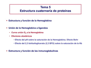 Tema 5
            Estructura cuaternaria de proteínas


 Estructura y función de la Hemoglobina


 Unión de la Hemoglobina a ligandos
  • Curva unión O2 a la Hemoglobina
  • Efectores alostéricos
      • Efecto del pH sobre la saturación de la Hemoglobina. Efecto Bohr
      • Efecto del 2,3 bisfosfoglicerato (2,3 BFG) sobre la saturación de la Hb


 Estructura y función de las inmunoglobulinas
 