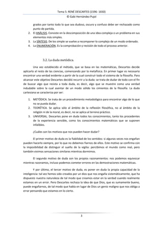 Tema 5: RENÉ DESCARTES (1596- 1650)
                                    © Gabi Hernández Pujol

       grados por tanto todo lo que sea dudoso, oscuro y confuso debe ser rechazado como
       punto de partida.
    2. El ANÁLISIS. Consiste en la descomposición de una idea compleja o un problema en sus
       elementos más simples.
    3. La SÍNTESIS. De los simple se vuelve a recomponer lo complejo de un modo ordenado.
    4. La ENUMERACIÓN. Es la comprobación y revisión de todo el proceso anterior.



                3.2. La duda metódica.

         Una vez establecido el método, que se basa en las matemáticas, Descartes decide
aplicarlo al resto de las ciencias, comenzando por la metafísica. En primer lugar es necesario
encontrar una verdad evidente a partir de la cual construir todo el sistema de la filosofía. Para
alcanzar este objetivo Descartes decidió recurrir a la duda: se trata de dudar de todo con el fin
de buscar algo que resista a toda duda, es decir, algo que se muestre como una verdad
indudable sobre la cual asentar de un modo sólido los cimientos de la filosofía. La duda
cartesiana se caracteriza por ser:

    1. METÓDICA. Se trata de un procedimiento metodológico para encontrar algo de lo que
       no se pueda dudar.
    2. TEORÉTICA. Se aplica sólo al ámbito de la reflexión filosófica, no al ámbito de la
       religión ni de la moral, es decir, no se aplica al terreno práctico.
    3. UNIVERSAL. Descartes pone en duda todos los conocimientos, tanto los procedentes
       de la experiencia sensible, como los conocimientos matemáticos que se suponen
       infalibles.

        ¿Cuáles son los motivos que nos pueden hacer dudar?

       El primer motivo de duda es la fiabilidad de los sentidos: si algunas veces nos engañan
pueden hacerlo siempre, por lo que no debemos fiarnos de ellos. Este motivo se confirma con
la imposibilidad de distinguir el sueño de la vigilia: percibimos el mundo como real, pero
también vivimos sensaciones similares mientras dormimos.

       El segundo motivo de duda son los propios razonamientos: nos podemos equivocar
mientras razonamos, incluso podemos cometer errores en las demostraciones matemáticas.

        Y por último, el tercer motivo de duda, es poner en duda la propia capacidad de la
inteligencia: tal vez hemos sido creados por un dios que nos engaña sistemáticamente, que ha
dispuesto nuestra naturaleza de tal modo que creamos estar en la verdad cuando realmente
estamos en un error. Pero Descartes rechaza la idea de que Dios, que es sumamente bueno,
puede engañarnos, de tal modo que habla en lugar de Dios un genio maligno que nos obliga a
errar pensando que estamos en lo cierto.




                                               3
 