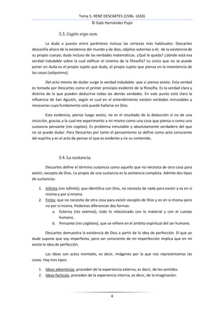 Tema 5: RENÉ DESCARTES (1596- 1650)
                                     © Gabi Hernández Pujol

                3.3. Cogito ergo sum.

        La duda a puesto entre paréntesis incluso las certezas más habituales: Descartes
desconfía ahora de la existencia del mundo y de dios, objetos externos a él; de la existencia de
su propio cuerpo; duda incluso de las verdades matemáticas. ¿Qué le queda? ¿dónde está esa
verdad indudable sobre la cual edificar el sistema de la filosofía? Lo único que no se puede
poner en duda es el propio sujeto que duda, el propio sujeto que piensa en la inexistencia de
las cosas (solipsismo).

        Del acto mismo de dudar surge la verdad indudable: que si pienso existo. Esta verdad
es tomada por Descartes como el primer principio evidente de la filosofía. Es la verdad clara y
distinta de la que pueden deducirse todas las demás verdades. En este punto está clara la
influencia de San Agustín, según el cual en el entendimiento existen verdades inmutables y
necesarias cuyo fundamento solo puede hallarse en Dios.

        Esta evidencia, pienso luego existo, no es el resultado de la deducción si no de una
intuición, gracias a la cual me experimento a mi mismo como una cosa que piensa o como una
sustancia pensante (res cogitas). Es problema inmutable y absolutamente verdadero del que
no se puede dudar. Para Descartes por tanto el pensamiento se define como acto consciente
del espíritu y es el acto de pensar el que es evidente y no su contenido.



                3.4. La sustancia.

          Descartes define el término sustancia como aquello que no necesita de otra cosa para
existir, excepto de Dios. Lo propio de una sustancia es la existencia completa. Admite dos tipos
de sustancias:

    1. Infinita (res infinita); que identifica con Dios, no necesita de nada para existir y es en sí
       misma y por sí misma.
    2. Finita; que no necesita de otra cosa para existir excepto de Dios y es en sí misma pero
       no por sí misma. Podemos diferenciar dos formas:
            a. Extensa (res extensa), todo lo relacionado con lo material y con el cuerpo
                humano.
            b. Pensante (res cogitans), que se refiere en el ámbito espiritual del ser humano.

         Descartes demuestra la existencia de Dios a partir de la idea de perfección. El que yo
dude supone que soy imperfecto, pero ser consciente de mi imperfección implica que en mí
existe la idea de perfección.

        Las ideas son actos mentales, es decir, imágenes por la que nos representamos las
cosas. Hay tres tipos:

    1. Ideas adventicias, proceden de la experiencia externa, es decir, de los sentidos.
    2. Ideas facticias, proceden de la experiencia interna, es decir, de la imaginación.




                                                 4
 