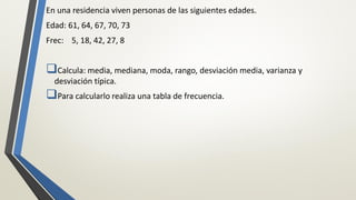 En una residencia viven personas de las siguientes edades.
Edad: 61, 64, 67, 70, 73
Frec: 5, 18, 42, 27, 8
Calcula: media, mediana, moda, rango, desviación media, varianza y
desviación típica.
Para calcularlo realiza una tabla de frecuencia.