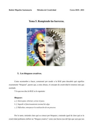 Rubén Miguélez Santamaría              Métodos de Creatividad                  Curso 2010 - 2011




                           Tema 5. Rompiendo las barreras.




            1. Los bloqueos creativos.


       Como acostumbro a hacer, comenzaré por acudir a la RAE para descubrir qué significa
exactamente “bloquear”, puesto que, a estas alturas, el concepto de creatividad lo tenemos más que
asentado.
       Y lo que nos dice la RAE es lo siguiente:


       Bloquear:
       a. f. Interceptar, obstruir, cerrar el paso.
       b. f. Impedir el funcionamiento normal de algo.
       c. f. Dificultar, entorpecer la realización de un proceso.



       Por lo tanto, teniendo claro qué se conoce por bloquear y teniendo igual de claro qué es la
creatividad podríamos definir un “bloqueo creativo” como una fuerza (sea del tipo que sea) que nos
 