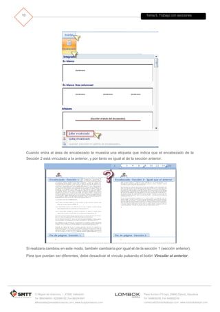 Tema 5. Trabajo con secciones
C/ Miguel de Unamuno, 1_47008_Valladolid
Tel. 983249455 / 625569162_Fax 983243547
alfredovela@revistaformacion.com_www.ticsyformacion.com
Plaza Iturrilun nº5 bajo_20800 Zarautz_Gipuzkoa
Tel. 943830230_Fax 943830233
comercial@lombokdesign.com_www.lombokdesign.com
10
Cuando entra al área de encabezado le muestra una etiqueta que indica que el encabezado de la
Sección 2 está vinculado a la anterior, y por tanto es igual al de la sección anterior.
Si realizara cambios en este modo, también cambiaría por igual el de la sección 1 (sección anterior).
Para que puedan ser diferentes, debe desactivar el vínculo pulsando el botón Vincular al anterior.
 