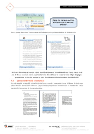 Tema 5. Trabajo con secciones
C/ Miguel de Unamuno, 1_47008_Valladolid
Tel. 983249455 / 625569162_Fax 983243547
alfredovela@revistaformacion.com_www.ticsyformacion.com
Plaza Iturrilun nº5 bajo_20800 Zarautz_Gipuzkoa
Tel. 943830230_Fax 943830233
comercial@lombokdesign.com_www.lombokdesign.com
11
Ahora puede realizar los cambios en el encabezado, para que sea diferente en esta sección.
Activar o desactivar el vínculo con la sección anterior en el encabezado, no causa efecto en el
pie. Si desea hacer un pie de página diferente, deberá llevar el cursor al área del pie de página
y desactivar el vínculo, aunque lo haya desactivado anteriormente en el encabezado.
1.4. Cómo escribir texto en columnas
Lo más sencillo es escribir todo el texto de forma normal y luego seleccionar el bloque de texto que
desee llevar a distribuir en columnas y aplicar esa configuración. De ese modo se insertan los saltos
de sección necesarios, de forma automática.
 
