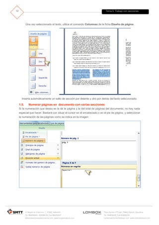 Tema 5. Trabajo con secciones
C/ Miguel de Unamuno, 1_47008_Valladolid
Tel. 983249455 / 625569162_Fax 983243547
alfredovela@revistaformacion.com_www.ticsyformacion.com
Plaza Iturrilun nº5 bajo_20800 Zarautz_Gipuzkoa
Tel. 943830230_Fax 943830233
comercial@lombokdesign.com_www.lombokdesign.com
12
Una vez seleccionado el texto, utilice el comando Columnas de la ficha Diseño de página
Inserta automáticamente un salto de sección por delante y otro por detrás del texto seleccionado.
1.5. Numerar páginas en documento con varias secciones
Si la numeración que desea es la de la página y la del total de páginas del documento, no hay nada
especial que hacer. Bastará con situar el cursor en el encabezado o en el pie de página, y seleccionar
la numeración de las páginas como se indica en la imagen:
 
