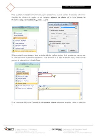 Tema 5. Trabajo con secciones
C/ Miguel de Unamuno, 1_47008_Valladolid
Tel. 983249455 / 625569162_Fax 983243547
alfredovela@revistaformacion.com_www.ticsyformacion.com
Plaza Iturrilun nº5 bajo_20800 Zarautz_Gipuzkoa
Tel. 943830230_Fax 943830233
comercial@lombokdesign.com_www.lombokdesign.com
13
Para que la numeración del número de página sea continua cuando cambia de sección, seleccione
Formato del número de página en el comando Número de página de la ficha Diseño de
Herramientas para encabezado y pie de página.
Si la numeración que desea es la de la página y la del total de páginas de la sección, de manera que
en cada sección la numeración se reinicie, sitúe el cursor en el área de encabezado y seleccione el
número de página como indica la figura.
En el cuadro de diálogo de Formato de números de página seleccione la opción Iniciar en y escriba
1.
 