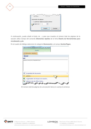 Tema 5. Trabajo con secciones
C/ Miguel de Unamuno, 1_47008_Valladolid
Tel. 983249455 / 625569162_Fax 983243547
alfredovela@revistaformacion.com_www.ticsyformacion.com
Plaza Iturrilun nº5 bajo_20800 Zarautz_Gipuzkoa
Tel. 943830230_Fax 943830233
comercial@lombokdesign.com_www.lombokdesign.com
14
A continuación, puede añadir el texto de , y para que muestre el número total de páginas de la
sección utilice Campo del comando Elementos rápidos de la ficha Diseño de Herramientas para
encabezado y pie.
En el cuadro de diálogo seleccione la categoría Numeración y el campo SectionPages.
El número total de páginas de una sección tiene en cuenta el comienzo
 