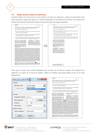 Tema 5. Trabajo con secciones
C/ Miguel de Unamuno, 1_47008_Valladolid
Tel. 983249455 / 625569162_Fax 983243547
alfredovela@revistaformacion.com_www.ticsyformacion.com
Plaza Iturrilun nº5 bajo_20800 Zarautz_Gipuzkoa
Tel. 943830230_Fax 943830233
comercial@lombokdesign.com_www.lombokdesign.com
16
1.6. Notas al pie en texto en columnas
Cuando inserta una nota al pie en una sección con texto en columnas, cuando el documento tiene
otras secciones, puede dar lugar a un cambio inesperado en la distribución del texto, de manera que
el texto de la sección siguiente al texto en columnas pasa a la página siguiente.

Para que no ocurra esto, puede establecer que el texto de la nota se muestre Por debajo de la
selección, en lugar de al Final de página. Utilice el Iniciador del grupo Notas al pie en la ficha
Referencias.
 