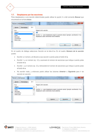 Tema 5. Trabajo con secciones
C/ Miguel de Unamuno, 1_47008_Valladolid
Tel. 983249455 / 625569162_Fax 983243547
alfredovela@revistaformacion.com_www.ticsyformacion.com
Plaza Iturrilun nº5 bajo_20800 Zarautz_Gipuzkoa
Tel. 943830230_Fax 943830233
comercial@lombokdesign.com_www.lombokdesign.com
17
1.7. Desplazarse por las secciones
Para desplazarse a una sección determinada puede utilizar la opción Ir a del comando Buscar que
encontrará en la ficha Inicio.
En el cuadro de diálogo seleccione Sección en la lista Ir a. En el cuadro Número de la sección
puede:
 Escribir un número y le llevará a esa sección cuando pulse el botón Ir a.
 Escribir + y un número (ej. +2) y avanzará el número de secciones que indique cuando pulse
el botón Ir a.
 Escribir - y un número (ej. -2) y retrocederá el número de secciones que indique cuando pulse
el botón Ir a.
 No escribir nada, y entonces podrá utilizar los botones Anterior o Siguiente para ir de
sección en sección.
 