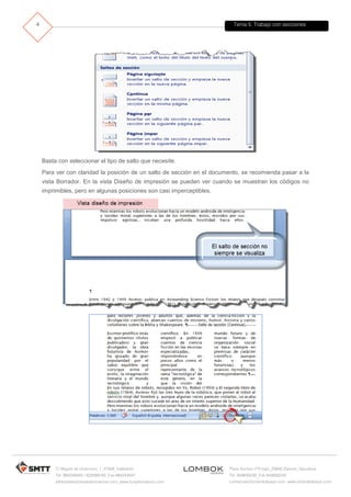 Tema 5. Trabajo con secciones
C/ Miguel de Unamuno, 1_47008_Valladolid
Tel. 983249455 / 625569162_Fax 983243547
alfredovela@revistaformacion.com_www.ticsyformacion.com
Plaza Iturrilun nº5 bajo_20800 Zarautz_Gipuzkoa
Tel. 943830230_Fax 943830233
comercial@lombokdesign.com_www.lombokdesign.com
4
Basta con seleccionar el tipo de salto que necesite.
Para ver con claridad la posición de un salto de sección en el documento, se recomienda pasar a la
vista Borrador. En la vista Diseño de impresión se pueden ver cuando se muestran los códigos no
imprimibles, pero en algunas posiciones son casi imperceptibles.
 