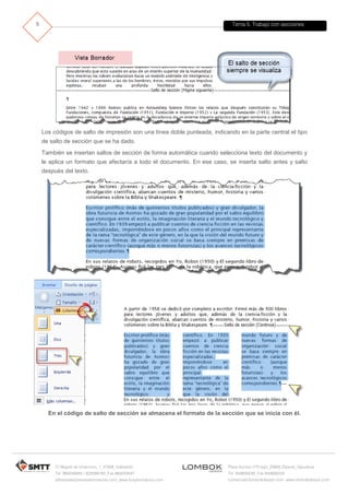 Tema 5. Trabajo con secciones
C/ Miguel de Unamuno, 1_47008_Valladolid
Tel. 983249455 / 625569162_Fax 983243547
alfredovela@revistaformacion.com_www.ticsyformacion.com
Plaza Iturrilun nº5 bajo_20800 Zarautz_Gipuzkoa
Tel. 943830230_Fax 943830233
comercial@lombokdesign.com_www.lombokdesign.com
5
Los códigos de salto de impresión son una línea doble punteada, indicando en la parte central el tipo
de salto de sección que se ha dado.
También se insertan saltos de sección de forma automática cuando selecciona texto del documento y
le aplica un formato que afectaría a todo el documento. En ese caso, se inserta salto antes y salto
después del texto.
En el código de salto de sección se almacena el formato de la sección que se inicia con él.
 