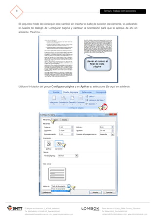 Tema 5. Trabajo con secciones
C/ Miguel de Unamuno, 1_47008_Valladolid
Tel. 983249455 / 625569162_Fax 983243547
alfredovela@revistaformacion.com_www.ticsyformacion.com
Plaza Iturrilun nº5 bajo_20800 Zarautz_Gipuzkoa
Tel. 943830230_Fax 943830233
comercial@lombokdesign.com_www.lombokdesign.com
8
El segundo modo de conseguir este cambio sin insertar el salto de sección previamente, es utilizando
el cuadro de diálogo de Configurar página y cambiar la orientación para que lo aplique de ahí en
adelante. Veamos…
Utilice el iniciador del grupo Configurar página y en Aplicar a, seleccione De aquí en adelante.
 
