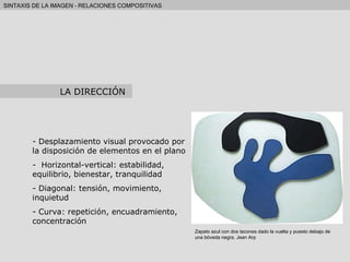 Desplazamiento visual provocado por la disposición de elementos en el plano Horizontal-vertical: estabilidad, equilibrio, bienestar, tranquilidad Diagonal: tensión, movimiento, inquietud Curva: repetición, encuadramiento, concentración LA DIRECCIÓN Zapato azul con dos tacones dado la vuelta y puesto debajo de una bóveda negra. Jean Arp 