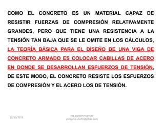 COMO EL CONCRETO ES UN MATERIAL CAPAZ DE
RESISTIR FUERZAS DE COMPRESIÓN RELATIVAMENTE
GRANDES, PERO QUE TIENE UNA RESISTENCIA A LA
TENSIÓN TAN BAJA QUE SE LE OMITE EN LOS CÁLCULOS,
LA TEORÍA BÁSICA PARA EL DISEÑO DE UNA VIGA DE
CONCRETO ARMADO ES COLOCAR CABILLAS DE ACERO
EN DONDE SE DESARROLLAN ESFUERZOS DE TENSIÓN.
DE ESTE MODO, EL CONCRETO RESISTE LOS ESFUERZOS
DE COMPRESIÓN Y EL ACERO LOS DE TENSIÓN.




                      Ing. Lialbert Marrufo
18/10/2011
                   concreto.unefm@gmail.com
 