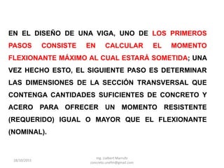 EN EL DISEÑO DE UNA VIGA, UNO DE LOS PRIMEROS
PASOS         CONSISTE   EN      CALCULAR           EL   MOMENTO
FLEXIONANTE MÁXIMO AL CUAL ESTARÁ SOMETIDA; UNA
VEZ HECHO ESTO, EL SIGUIENTE PASO ES DETERMINAR
LAS DIMENSIONES DE LA SECCIÓN TRANSVERSAL QUE
CONTENGA CANTIDADES SUFICIENTES DE CONCRETO Y
ACERO PARA OFRECER UN MOMENTO RESISTENTE
(REQUERIDO) IGUAL O MAYOR QUE EL FLEXIONANTE
(NOMINAL).


                            Ing. Lialbert Marrufo
 18/10/2011
                         concreto.unefm@gmail.com
 