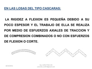EN LAS LOSAS DEL TIPO CASCARAS:


LA RIGIDEZ A FLEXION ES PEQUEÑA DEBIDO A SU
POCO ESPESOR Y EL TRABAJO DE ELLA SE REALIZA
POR MEDIO DE ESFUERZOS AXIALES DE TRACCION Y
DE COMPRESION COMBINADOS O NO CON ESFUERZOS
DE FLEXION O CORTE.




                     Ing. Lialbert Marrufo
18/10/2011
                  concreto.unefm@gmail.com
 