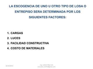 LA ESCOGENCIA DE UNO U OTRO TIPO DE LOSA O
             ENTREPISO SERA DETERMINADA POR LOS
                    SIGUIENTES FACTORES:




  1. CARGAS
  2. LUCES
  3. FACILIDAD CONSTRUCTIVA
  4. COSTO DE MATERIALES




                           Ing. Lialbert Marrufo
18/10/2011
                        concreto.unefm@gmail.com
 