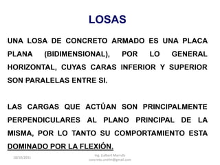 LOSAS
UNA LOSA DE CONCRETO ARMADO ES UNA PLACA
PLANA         (BIDIMENSIONAL),            POR      LO   GENERAL
HORIZONTAL, CUYAS CARAS INFERIOR Y SUPERIOR
SON PARALELAS ENTRE SI.


LAS CARGAS QUE ACTÚAN SON PRINCIPALMENTE
PERPENDICULARES AL PLANO PRINCIPAL DE LA
MISMA, POR LO TANTO SU COMPORTAMIENTO ESTA
DOMINADO POR LA FLEXIÓN.
                           Ing. Lialbert Marrufo
 18/10/2011
                        concreto.unefm@gmail.com
 