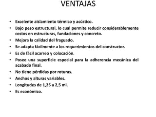 VENTAJAS
• Excelente aislamiento térmico y acústico.
• Bajo peso estructural, lo cual permite reducir considerablemente
  costos en estructuras, fundaciones y concreto.
• Mejora la calidad del fraguado.
• Se adapta fácilmente a los requerimientos del constructor.
• Es de fácil acarreo y colocación.
• Posee una superficie especial para la adherencia mecánica del
  acabado final.
• No tiene pérdidas por roturas.
• Anchos y alturas variables.
• Longitudes de 1,25 a 2,5 ml.
• Es económico.
 