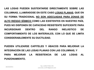 LAS LOSAS PUEDEN SUSTENTARSE DIRECTAMENTE SOBRE LAS
COLUMNAS, LLAMÁNDOSE EN ESTE CASO LOSAS PLANAS, QUE EN
SU FORMA TRADICIONAL NO SON ADECUADAS PARA ZONAS DE
ALTO RIESGO SÍSMICO COMO LAS EXISTENTES EN NUESTRO PAÍS,
PUES NO DISPONEN DE CAPACIDAD RESISTENTE SUFICIENTE PARA
INCURSIONAR        DENTRO      DEL         RANGO        INELÁSTICO    DE
COMPORTAMIENTO DE LOS MATERIALES, CON LO QUE SE LIMITA
CONSIDERABLEMENTE SU DUCTILIDAD.


PUEDEN UTILIZARSE CAPITELES Y ÁBACOS PARA MEJORAR LA
INTEGRACIÓN DE LAS LOSAS PLANAS CON LAS COLUMNAS, Y
PARA         MEJORAR   LA   RESISTENCIA            DE   LAS   LOSAS   AL
PUNZONAMIENTO.

                                Ing. Lialbert Marrufo
18/10/2011
                             concreto.unefm@gmail.com
 