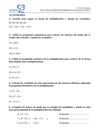 5º de E. Primaria
MULTIPLICACIÓN DE NÚMEROS NATURALES-TEMA 3
ACTIVIDADES
1.- Escribe estas sumas en forma de multiplicación y calcula los resultados:
48+48+48+48+48=
325 + 325 + 325 + 325 =
2.- Utiliza la propiedad conmutativa para colocar los factores del modo que te
resulte más cómodo y calcula los resultados:
22 x 456 =
307 x 19 =
182 x 1.001 =
3.- Utiliza la propiedad asociativa de la multiplicación para resolver de la forma
más cómoda estas multiplicaciones:
2 x 24 x 5 =
18 x 4 x 10 =
5 x 8 x 14 =
4.- Calcula los resultados de estas operaciones de dos maneras distintas, aplicando
la propiedad distributiva de la multiplicación:
7 x (3 + 4) =
10 x (5 + 8) =
(4 + 7) x 5 =
5.- Completa los huecos de modo que se cumplan las igualdades y señala en cada
caso qué propiedad de la multiplicación has utilizado.
16 x 9 = 9 x Propiedad...................................
7 x (8 + 9) = ( x 8) + (7 x ) Propiedad...................................
5 x (2 x 9) = ( x 2) x Propiedad...................................
 