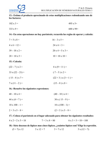 5º de E. Primaria
MULTIPLICACIÓN DE NÚMEROS NATURALES-TEMA 3
13.- Estima el producto aproximado de estas multiplicaciones redondeando uno de
los factores:
102 x 3 = 495 x 5=
333 x 9 = 600 x 99=
14.- En estas operaciones no hay paréntesis; recuerda las reglas de operar y calcula:
7 + 5 x 8 = 16 – 3 x 5 =
4 x 6 + 12 = 24 x 6 + 3 =
39 – 18 x 2 = 20 x 4 + 5 x 3 =
20 + 10 x 5 = 10 + 10 x 10 =
15.- Calcula:
(22 – 7 ) x 2 = 4 x (9 + 11 ) =
33 x (22 – 21) = ( 7 – 5 ) x 2 =
( 15 – 8 ) x 7 = (22 + 3 ) x (3 + 1 ) =
7 x (11 – 2 ) = (15 – 8 ) x 8 =
16.- Resuelve las siguientes expresiones:
40 – 10 x 4 = (40 – 10 ) x 4 =
44 x (4 + 7 ) = 30 x ( 15 – 9 ) =
10 x 100 – 1 = 10 x (100 – 1) =
2 + 3 x 5 – 8 = (2 + 3 ) x 5 – 8 =
17.- Coloca el paréntesis en el lugar adecuado para obtener los siguientes resultados:
4 x 2 + 2 x 5 = 18 7 + 3 x 8 = 80 6 x 3 + 5 + 10 = 108
18.- Siete docenas de lápices mas cinco lápices, ¿cuántos lápices son? Elige la expresión.
(5 + 7) x 12 5 x 12 + 7 5 + 7 x 12 5 x (12 + 7)
 