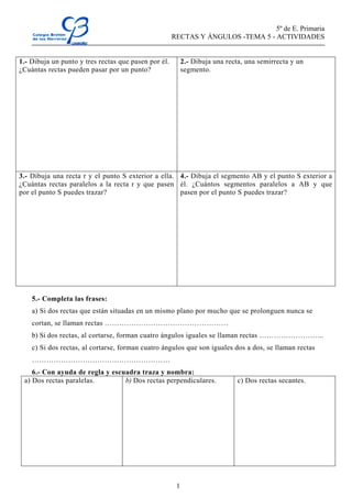 5º de E. Primaria
RECTAS Y ÁNGULOS -TEMA 5 - ACTIVIDADES
1
1.- Dibuja un punto y tres rectas que pasen por él.
¿Cuántas rectas pueden pasar por un punto?
2.- Dibuja una recta, una semirrecta y un
segmento.
3.- Dibuja una recta r y el punto S exterior a ella.
¿Cuántas rectas paralelos a la recta r y que pasen
por el punto S puedes trazar?
4.- Dibuja el segmento AB y el punto S exterior a
él. ¿Cuántos segmentos paralelos a AB y que
pasen por el punto S puedes trazar?
5.- Completa las frases:
a) Si dos rectas que están situadas en un mismo plano por mucho que se prolonguen nunca se
cortan, se llaman rectas ……………………………………………
b) Si dos rectas, al cortarse, forman cuatro ángulos iguales se llaman rectas ……………………...
c) Si dos rectas, al cortarse, forman cuatro ángulos que son iguales dos a dos, se llaman rectas
…………………………………………………
6.- Con ayuda de regla y escuadra traza y nombra:
a) Dos rectas paralelas. b) Dos rectas perpendiculares. c) Dos rectas secantes.
 