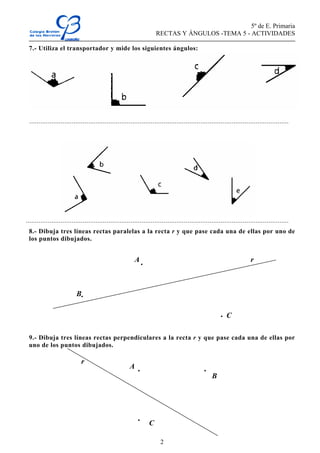5º de E. Primaria
RECTAS Y ÁNGULOS -TEMA 5 - ACTIVIDADES
2
7.- Utiliza el transportador y mide los siguientes ángulos:
.............................................................................................................................................
...............................................................................................................................................
8.- Dibuja tres líneas rectas paralelas a la recta r y que pase cada una de ellas por uno de
los puntos dibujados.
.
.
.
9.- Dibuja tres líneas rectas perpendiculares a la recta r y que pase cada una de ellas por
uno de los puntos dibujados.
. .
.
rA
B
C
A
r
B
C
 
