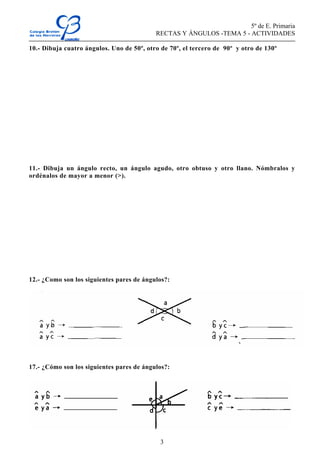 5º de E. Primaria
RECTAS Y ÁNGULOS -TEMA 5 - ACTIVIDADES
3
10.- Dibuja cuatro ángulos. Uno de 50º, otro de 70º, el tercero de 90º y otro de 130º
11.- Dibuja un ángulo recto, un ángulo agudo, otro obtuso y otro llano. Nómbralos y
ordénalos de mayor a menor (>).
12.- ¿Como son los siguientes pares de ángulos?:
17.- ¿Cómo son los siguientes pares de ángulos?:
 