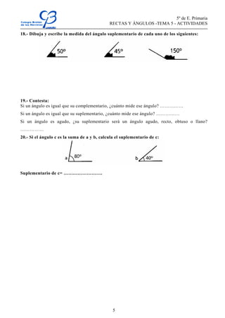 5º de E. Primaria
RECTAS Y ÁNGULOS -TEMA 5 - ACTIVIDADES
5
18.- Dibuja y escribe la medida del ángulo suplementario de cada uno de los siguientes:
19.- Contesta:
Si un ángulo es igual que su complementario, ¿cuánto mide ese ángulo? ……………
Si un ángulo es igual que su suplementario, ¿cuánto mide ese ángulo? ……………
Si un ángulo es agudo, ¿su suplementario será un ángulo agudo, recto, obtuso o llano?
……………
20.- Si el ángulo c es la suma de a y b, calcula el suplementario de c:
Suplementario de c= …………………….
 
