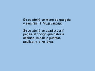 Se os abrirá un menú de gadgets y elegiréis HTML/javascript. Se os abrirá un cuadro y ahí pegáis el código que habíais copiado, le dáis a guardar, publicar y a ver blog.