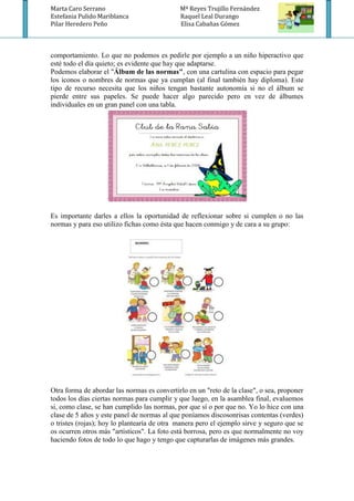 Marta Caro Serrano                           Mª Reyes Trujillo Fernández
Estefania Pulido Mariblanca                  Raquel Leal Durango
Pilar Heredero Peño                          Elisa Cabañas Gómez



comportamiento. Lo que no podemos es pedirle por ejemplo a un niño hiperactivo que
esté todo el día quieto; es evidente que hay que adaptarse.
Podemos elaborar el "Álbum de las normas", con una cartulina con espacio para pegar
los iconos o nombres de normas que ya cumplan (al final también hay diploma). Este
tipo de recurso necesita que los niños tengan bastante autonomía si no el álbum se
pierde entre sus papeles. Se puede hacer algo parecido pero en vez de álbumes
individuales en un gran panel con una tabla.




Es importante darles a ellos la oportunidad de reflexionar sobre si cumplen o no las
normas y para eso utilizo fichas como ésta que hacen conmigo y de cara a su grupo:




Otra forma de abordar las normas es convertirlo en un "reto de la clase", o sea, proponer
todos los días ciertas normas para cumplir y que luego, en la asamblea final, evaluemos
si, como clase, se han cumplido las normas, por que sí o por que no. Yo lo hice con una
clase de 5 años y este panel de normas al que poníamos discosonrisas contentas (verdes)
o tristes (rojas); hoy lo plantearía de otra manera pero el ejemplo sirve y seguro que se
os ocurren otros más "artísticos". La foto está borrosa, pero es que normalmente no voy
haciendo fotos de todo lo que hago y tengo que capturarlas de imágenes más grandes.
 