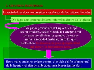 2. GRANDES REFORMAS
La sociedad rural, se ve sometida a los abusos de los señores feudales.
Dio lugar a un gran movimiento reformista dentro de la iglesia:
Los papas germánicos del siglo X y luego
los renovadores, desde Nicolás II a Gregorio VII
lucharon por eliminar los grandes vicios que
sufría la sociedad cristiana, entre los que
destacaban: la simonía, la poca ejemplaridad
del clero y la Investidura laica.
Estos males tenían un origen común: el olvido del fin sobrenatural
de la Iglesia y el afán de ambicionar mas bienes temporales.
 