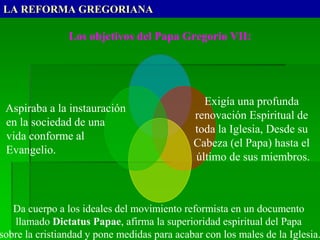 LA REFORMA GREGORIANA
Los objetivos del Papa Gregorio VII:
Exigía una profunda
renovación Espiritual de
toda la Iglesia, Desde su
Cabeza (el Papa) hasta el
último de sus miembros.
Da cuerpo a los ideales del movimiento reformista en un documento
llamado Dictatus Papae, afirma la superioridad espiritual del Papa
sobre la cristiandad y pone medidas para acabar con los males de la Iglesia.
Aspiraba a la instauración
en la sociedad de una
vida conforme al
Evangelio.
 