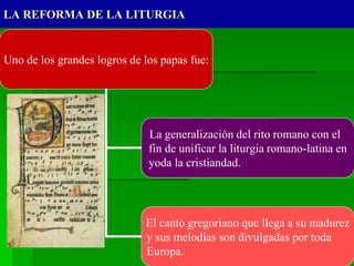 LA REFORMA DE LA LITURGIA
Uno de los grandes logros de los papas fue:
La generalización del rito romano con el
fin de unificar la liturgia romano-latina en
yoda la cristiandad.
El canto gregoriano que llega a su madurez
y sus melodías son divulgadas por toda
Europa.
 