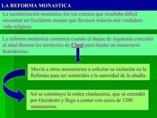 LA REFORMA MONASTICA
La secularización monástica fue tan extensa que resultaba difícil
encontrar en Occidente monjes que llevasen todavía una verdadera
vida religiosa.
La reforma monástica comienza cuando el duque de Aquitania concedió
al abad Bernon los territorios de Cluni para fundar un monasterio
benedictino.
Movió a otros monasterios a solicitar su inclusión en la
Reforma para ser sometidos a la autoridad de la abadía.
Así se constituyo la orden cluniacense, que se extendió
por Occidente y llego a contar con cerca de 1200
monasterios.
 