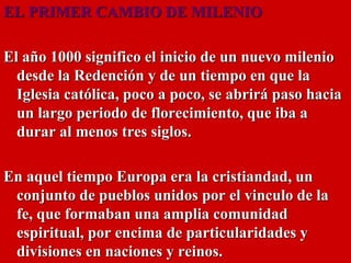 EL PRIMER CAMBIO DE MILENIO
El año 1000 significo el inicio de un nuevo milenio
desde la Redención y de un tiempo en que la
Iglesia católica, poco a poco, se abrirá paso hacia
un largo periodo de florecimiento, que iba a
durar al menos tres siglos.
En aquel tiempo Europa era la cristiandad, un
conjunto de pueblos unidos por el vinculo de la
fe, que formaban una amplia comunidad
espiritual, por encima de particularidades y
divisiones en naciones y reinos.
 
