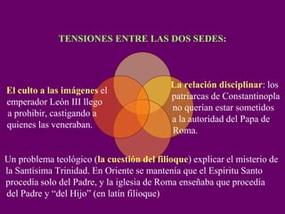 TENSIONES ENTRE LAS DOS SEDES:
La relación disciplinar: los
patriarcas de Constantinopla
no querían estar sometidos
a la autoridad del Papa de
Roma.
Un problema teológico (la cuestión del filioque) explicar el misterio de
la Santísima Trinidad. En Oriente se mantenía que el Espíritu Santo
procedía solo del Padre, y la iglesia de Roma enseñaba que procedía
del Padre y “del Hijo” (en latín filioque)
El culto a las imágenes el
emperador León III llego
a prohibir, castigando a
quienes las veneraban.
 