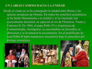 UN LARGO CAMINO HACIA LA UNIDAD
Desde el cisma no se ha conseguido la unidad entre Roma y las
iglesias ortodoxas de Oriente. En todos los concilios ecuménicos
se ha hecho llamamiento a la unidad y se ha intentado una
acercamiento doctrinal, en especial en los de Florencia, Trento y
Vaticano II. En 1964, el papa Pablo VI y el patriarca de
Constantinopla, Atenágoras, se encontraban en Jerusalén, se
abrazaron y se levantaron la excomunión. En el pontificado de
Juan Pablo II hubo numerosos encuentros bajo la atmosfera del
dialogo ecuménico.
 