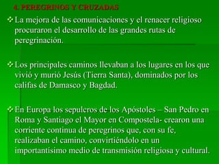 4. PEREGRINOS Y CRUZADAS
La mejora de las comunicaciones y el renacer religioso
procuraron el desarrollo de las grandes rutas de
peregrinación.
Los principales caminos llevaban a los lugares en los que
vivió y murió Jesús (Tierra Santa), dominados por los
califas de Damasco y Bagdad.
En Europa los sepulcros de los Apóstoles – San Pedro en
Roma y Santiago el Mayor en Compostela- crearon una
corriente continua de peregrinos que, con su fe,
realizaban el camino, convirtiéndolo en un
importantísimo medio de transmisión religiosa y cultural.
 