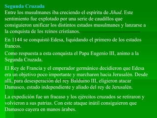 Segunda Cruzada
Entre los musulmanes iba creciendo el espíritu de Jihad. Este
sentimiento fue explotado por una serie de caudillos que
consiguieron unificar los distintos estados musulmanes y lanzarse a
la conquista de los reinos cristianos.
En 1144 se conquistó Edesa, liquidando el primero de los estados
francos.
Como respuesta a esta conquista el Papa Eugenio III, animo a la
Segunda Cruzada.
El Rey de Francia y el emperador germánico decidieron que Edesa
era un objetivo poco importante y marcharon hacia Jerusalén. Desde
allí, para desesperación del rey Balduino III, eligieron atacar
Damasco, estado independiente y aliado del rey de Jerusalén.
La expedición fue un fracaso y los ejércitos cruzados se retiraron y
volvieron a sus patrias. Con este ataque inútil consiguieron que
Damasco cayera en manos árabes.
 