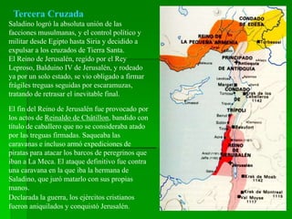 Tercera Cruzada
Saladino logró la absoluta unión de las
facciones musulmanas, y el control político y
militar desde Egipto hasta Siria y decidido a
expulsar a los cruzados de Tierra Santa.
El Reino de Jerusalén, regido por el Rey
Leproso, Balduino IV de Jerusalén, y rodeado
ya por un solo estado, se vio obligado a firmar
frágiles treguas seguidas por escaramuzas,
tratando de retrasar el inevitable final.
El fin del Reino de Jerusalén fue provocado por
los actos de Reinaldo de Châtillon, bandido con
título de caballero que no se consideraba atado
por las treguas firmadas. Saqueaba las
caravanas e incluso armó expediciones de
piratas para atacar los barcos de peregrinos que
iban a La Meca. El ataque definitivo fue contra
una caravana en la que iba la hermana de
Saladino, que juró matarlo con sus propias
manos.
Declarada la guerra, los ejércitos cristianos
fueron aniquilados y conquistó Jerusalén.
 