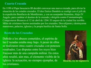 Cuarta Cruzada
En 1199 el Papa Inocencio III decidió convocar una nueva cruzada, para aliviar la
situación de los estados cruzados. El dux Enrico Dandolo se coaligó con el jefe de
la expedición Bonifacio de Montferrato, y con un usurpador bizantino, Alejo IV
Ángelo, para cambiar el destino de la cruzada y dirigirla contra Constantinopla.
Conquistaron Bizancio el 12 de abril de 1204. El saqueo de la ciudad fue terrible.
Miles de cristianos fueron asesinados por los cruzados. Desvalijaron y destruyeron
mansiones, palacios, iglesias y la propia basílica de Santa Sofía.
Resto de las Cruzadas
Debido a los abusos cometidos, el espíritu de
las Cruzadas estaba muy bajo. A pesar de ellos
se realizaron otras cuatro cruzadas con penosos
resultados. Las disputas entre los reyes hizo
fracasar más de una campaña militar. En estos
años resaltó, aún mas, el elemento visible de la
Iglesia: la actuación, no siempre ejemplar, de
los cristianos.
Ricardo, rey de Inglaterra
 