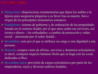 VOCABULARIO:
 Donaciones: disposiciones testamentarias que dejan los nobles a la
Iglesia para asegurarse plegarias a su favor tras su muerte. Son e
origen de los principales monasterios europeos.
 Feudalismo: sistema de gobierno y de ordenación de las propiedades
basado en el contrato feudal, por el que unos ceden sus servicios, sus
tierras o dinero – los enfeudados- a cambio de protección y orden
social – procurado por el señor feudal-.
 Investidura: acto por el que se atribuye un cargo o una dignidad a una
persona.
 Simonía: compra-venta de oficios, servicios y dominios eclesiásticos,
es decir, cualquier negocio humano ilícito que se haga con las cosas
dedicadas a Dios.
 Investidura laica: provisión de cargos eclesiásticos por parte de los
emperadores, reyes y diversos señores feudales.
 