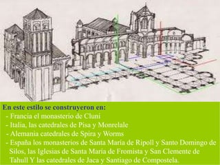 En este estilo se construyeron en:
- Francia el monasterio de Cluni
- Italia, las catedrales de Pisa y Monrelale
- Alemania catedrales de Spira y Worms
- España los monasterios de Santa María de Ripoll y Santo Domingo de
Silos, las Iglesias de Santa María de Fromista y San Clemente de
Tahull Y las catedrales de Jaca y Santiago de Compostela.
 