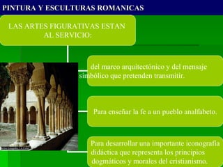 PINTURA Y ESCULTURAS ROMANICAS
LAS ARTES FIGURATIVAS ESTAN
AL SERVICIO:
del marco arquitectónico y del mensaje
simbólico que pretenden transmitir.
Para enseñar la fe a un pueblo analfabeto.
Para desarrollar una importante iconografía
didáctica que representa los principios
dogmáticos y morales del cristianismo.
 